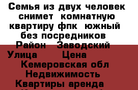 Семья из двух человек снимет 1комнатную квартиру фпк, южный, без посредников › Район ­ Заводский › Улица ­ - › Цена ­ 10 000 - Кемеровская обл. Недвижимость » Квартиры аренда   . Кемеровская обл.